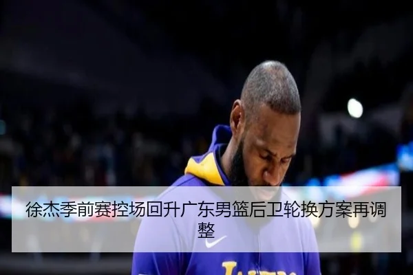 徐杰季前赛控场回升广东男篮后卫轮换方案再调整